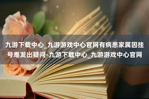 九游下载中心_九游游戏中心官网有病患家属因挂号难发出疑问-九游下载中心_九游游戏中心官网