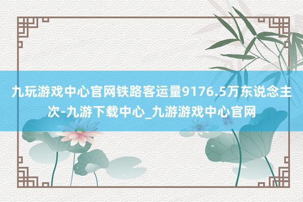 九玩游戏中心官网铁路客运量9176.5万东说念主次-九游下载中心_九游游戏中心官网