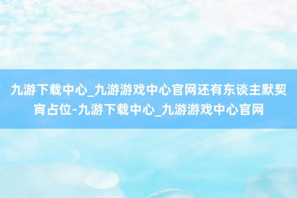 九游下载中心_九游游戏中心官网还有东谈主默契宵占位-九游下载中心_九游游戏中心官网