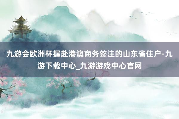 九游会欧洲杯握赴港澳商务签注的山东省住户-九游下载中心_九游游戏中心官网