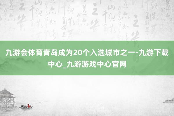 九游会体育青岛成为20个入选城市之一-九游下载中心_九游游戏中心官网