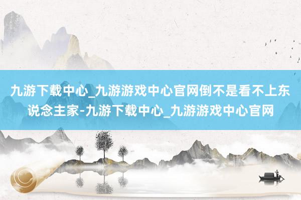 九游下载中心_九游游戏中心官网倒不是看不上东说念主家-九游下载中心_九游游戏中心官网