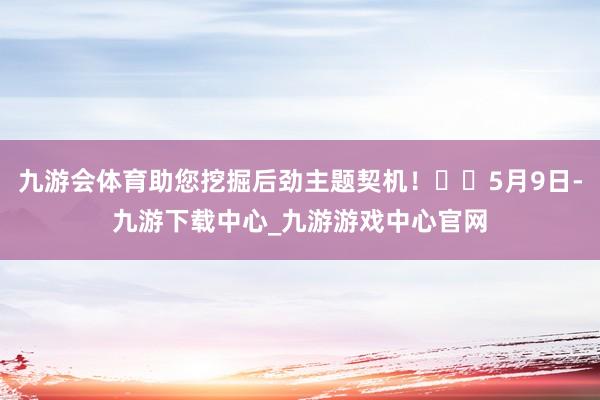 九游会体育助您挖掘后劲主题契机！		5月9日-九游下载中心_九游游戏中心官网