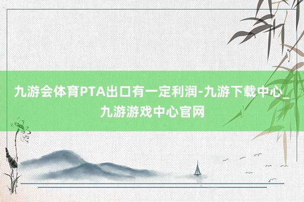 九游会体育PTA出口有一定利润-九游下载中心_九游游戏中心官网