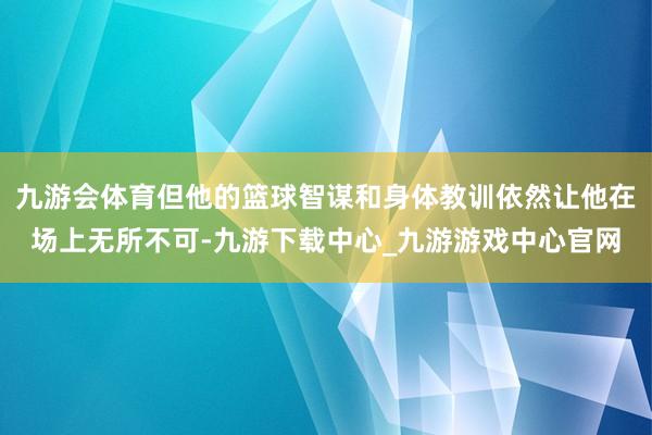 九游会体育但他的篮球智谋和身体教训依然让他在场上无所不可-九游下载中心_九游游戏中心官网