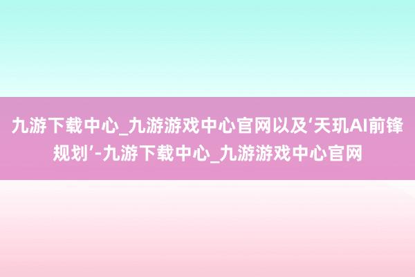 九游下载中心_九游游戏中心官网以及‘天玑AI前锋规划’-九游下载中心_九游游戏中心官网