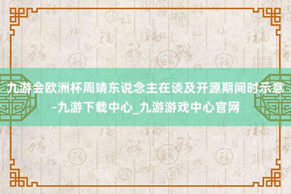 九游会欧洲杯周靖东说念主在谈及开源期间时示意-九游下载中心_九游游戏中心官网