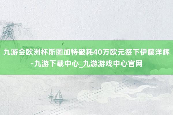 九游会欧洲杯斯图加特破耗40万欧元签下伊藤洋辉-九游下载中心_九游游戏中心官网