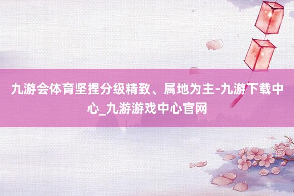 九游会体育坚捏分级精致、属地为主-九游下载中心_九游游戏中心官网