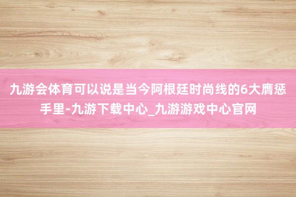 九游会体育可以说是当今阿根廷时尚线的6大膺惩手里-九游下载中心_九游游戏中心官网