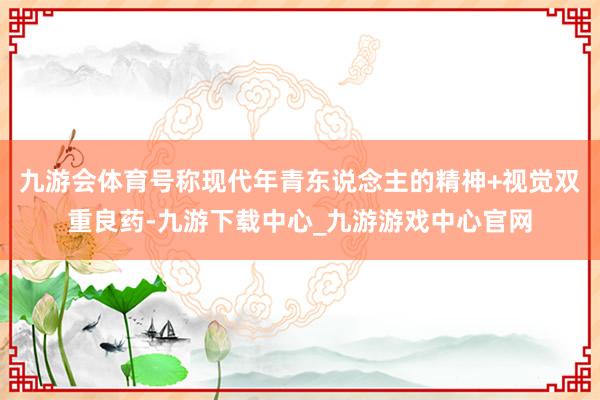 九游会体育号称现代年青东说念主的精神+视觉双重良药-九游下载中心_九游游戏中心官网