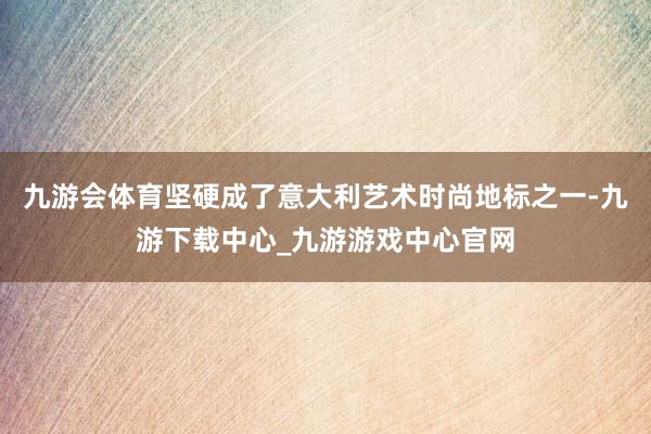 九游会体育坚硬成了意大利艺术时尚地标之一-九游下载中心_九游游戏中心官网