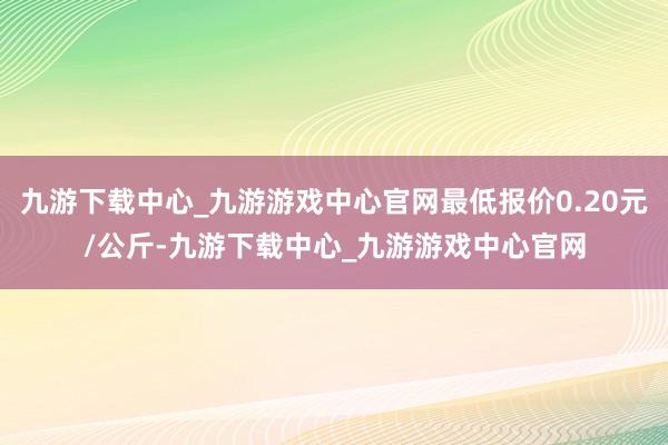 九游下载中心_九游游戏中心官网最低报价0.20元/公斤-九游下载中心_九游游戏中心官网