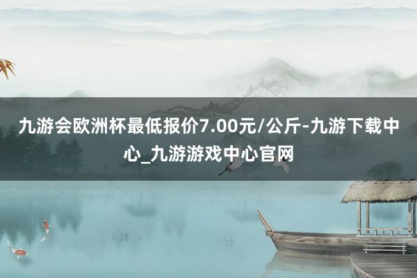 九游会欧洲杯最低报价7.00元/公斤-九游下载中心_九游游戏中心官网