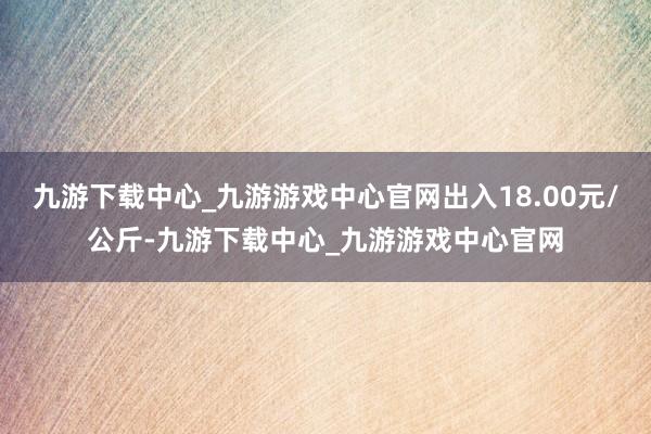 九游下载中心_九游游戏中心官网出入18.00元/公斤-九游下载中心_九游游戏中心官网