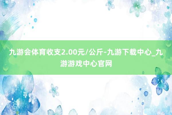 九游会体育收支2.00元/公斤-九游下载中心_九游游戏中心官网