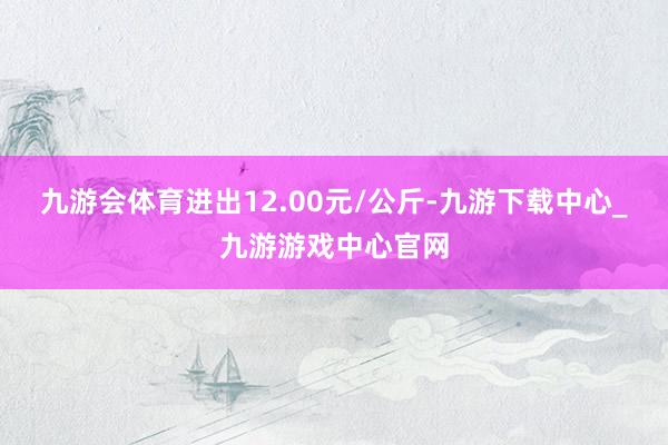 九游会体育进出12.00元/公斤-九游下载中心_九游游戏中心官网