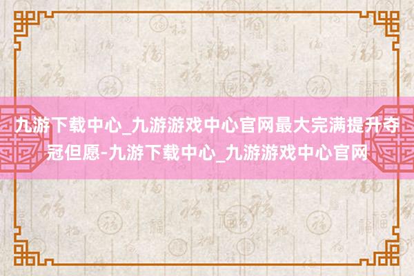 九游下载中心_九游游戏中心官网最大完满提升夺冠但愿-九游下载中心_九游游戏中心官网