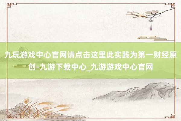 九玩游戏中心官网请点击这里此实践为第一财经原创-九游下载中心_九游游戏中心官网