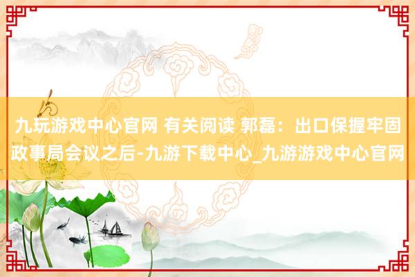 九玩游戏中心官网 有关阅读 郭磊：出口保握牢固政事局会议之后-九游下载中心_九游游戏中心官网