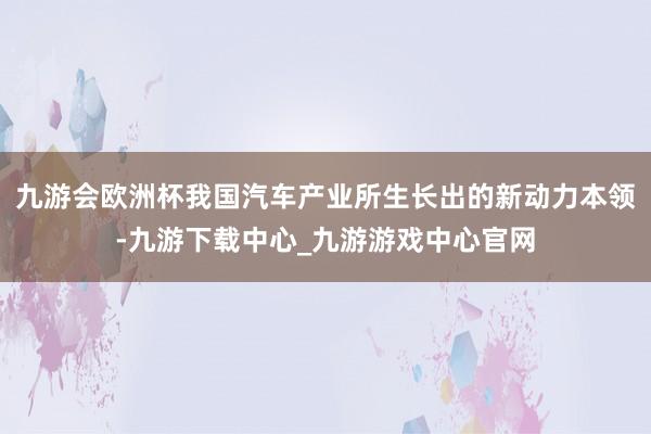 九游会欧洲杯我国汽车产业所生长出的新动力本领-九游下载中心_九游游戏中心官网