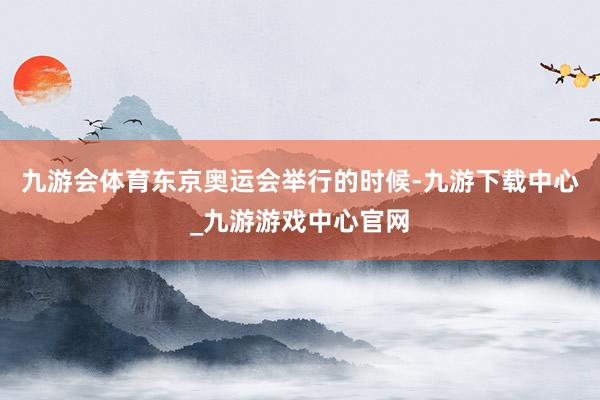 九游会体育东京奥运会举行的时候-九游下载中心_九游游戏中心官网