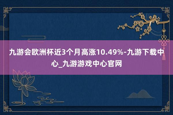 九游会欧洲杯近3个月高涨10.49%-九游下载中心_九游游戏中心官网