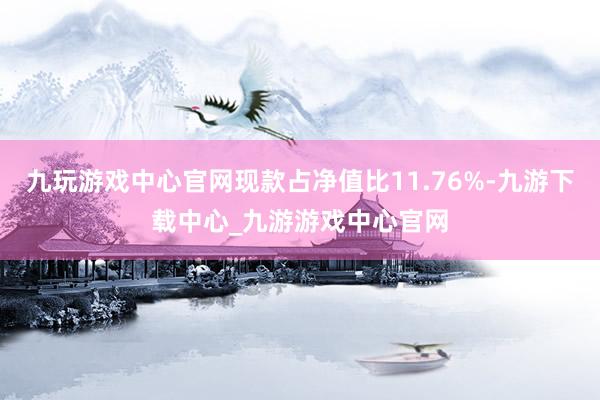 九玩游戏中心官网现款占净值比11.76%-九游下载中心_九游游戏中心官网