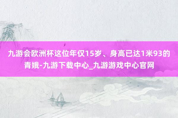 九游会欧洲杯这位年仅15岁、身高已达1米93的青娥-九游下载中心_九游游戏中心官网