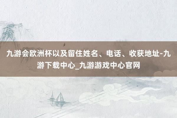 九游会欧洲杯以及留住姓名、电话、收获地址-九游下载中心_九游游戏中心官网