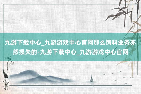 九游下载中心_九游游戏中心官网那么饲料业务亦然损失的-九游下载中心_九游游戏中心官网