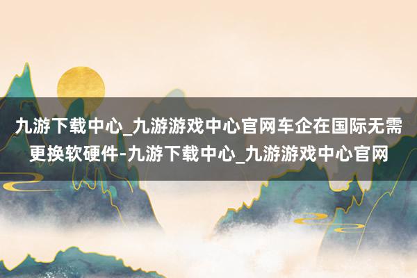 九游下载中心_九游游戏中心官网车企在国际无需更换软硬件-九游下载中心_九游游戏中心官网