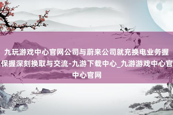 九玩游戏中心官网公司与蔚来公司就充换电业务握续保握深刻换取与交流-九游下载中心_九游游戏中心官网