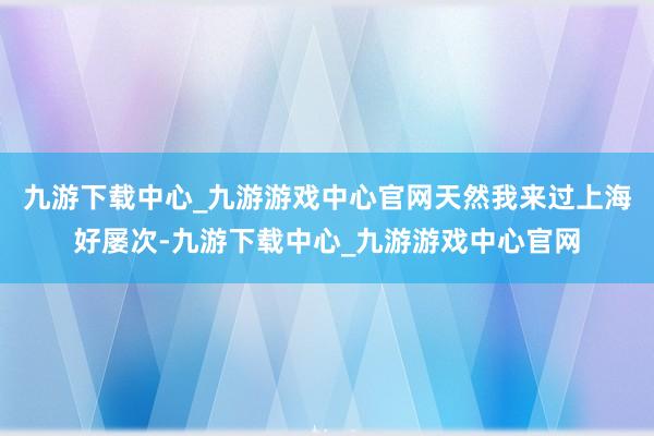 九游下载中心_九游游戏中心官网天然我来过上海好屡次-九游下载中心_九游游戏中心官网