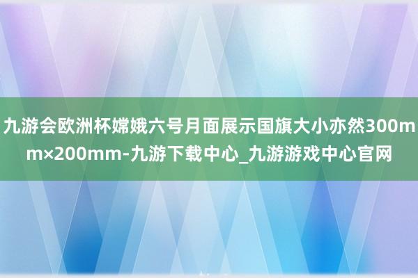 九游会欧洲杯嫦娥六号月面展示国旗大小亦然300mm×200mm-九游下载中心_九游游戏中心官网