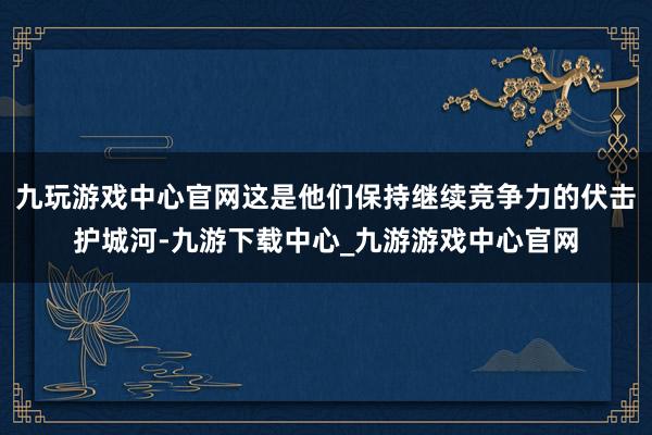 九玩游戏中心官网这是他们保持继续竞争力的伏击护城河-九游下载中心_九游游戏中心官网