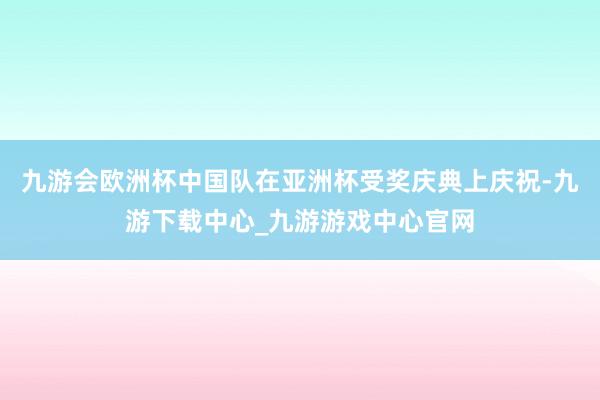 九游会欧洲杯中国队在亚洲杯受奖庆典上庆祝-九游下载中心_九游游戏中心官网