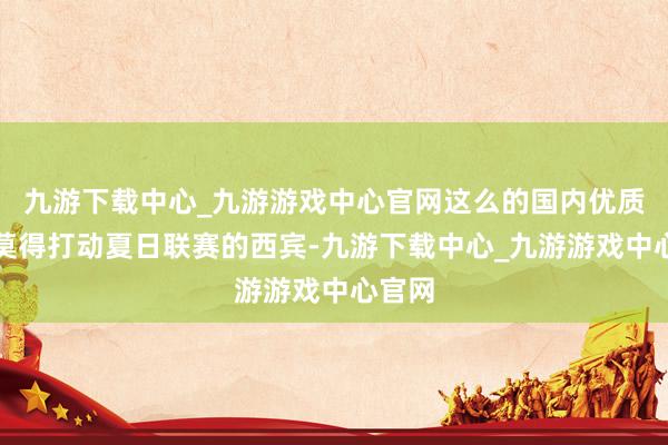 九游下载中心_九游游戏中心官网这么的国内优质球员莫得打动夏日联赛的西宾-九游下载中心_九游游戏中心官网