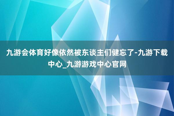 九游会体育好像依然被东谈主们健忘了-九游下载中心_九游游戏中心官网