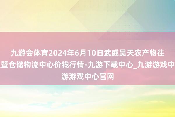 九游会体育2024年6月10日武威昊天农产物往复市集暨仓储物流中心价钱行情-九游下载中心_九游游戏中心官网