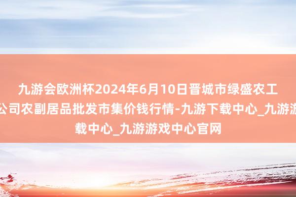 九游会欧洲杯2024年6月10日晋城市绿盛农工商实业有限公司农副居品批发市集价钱行情-九游下载中心_九游游戏中心官网