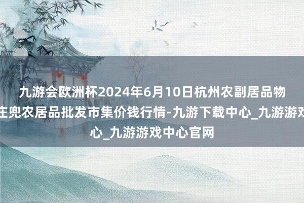 九游会欧洲杯2024年6月10日杭州农副居品物流中心南庄兜农居品批发市集价钱行情-九游下载中心_九游游戏中心官网