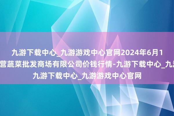 九游下载中心_九游游戏中心官网2024年6月10日昆明市王旗营蔬菜批发商场有限公司价钱行情-九游下载中心_九游游戏中心官网