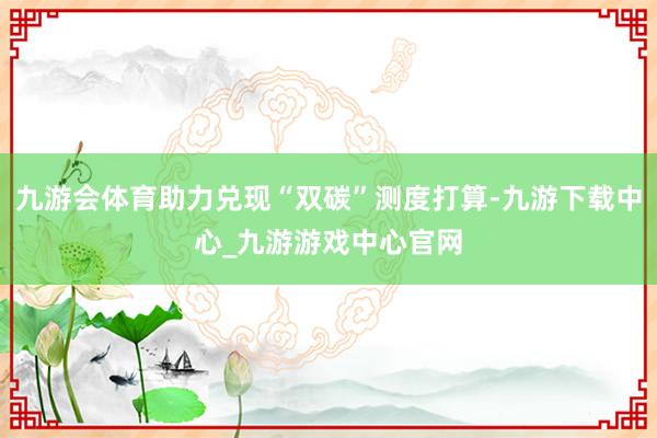 九游会体育助力兑现“双碳”测度打算-九游下载中心_九游游戏中心官网