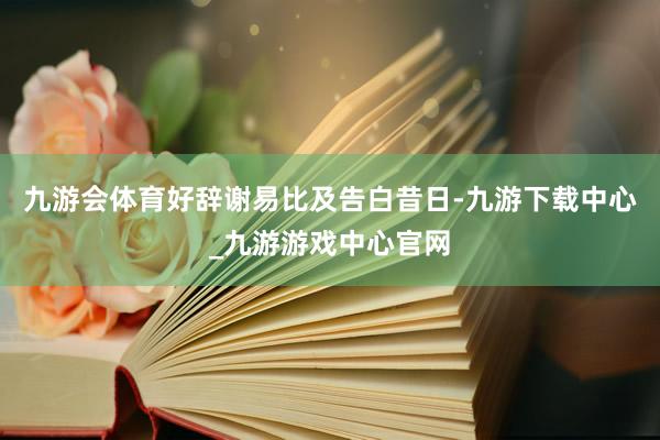 九游会体育好辞谢易比及告白昔日-九游下载中心_九游游戏中心官网