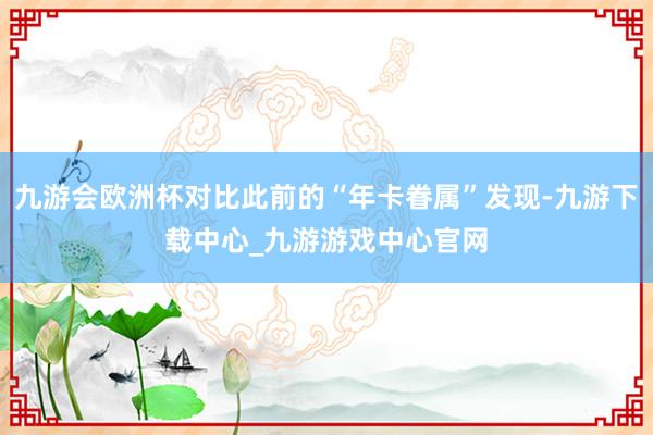 九游会欧洲杯对比此前的“年卡眷属”发现-九游下载中心_九游游戏中心官网