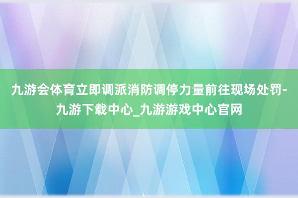 九游会体育立即调派消防调停力量前往现场处罚-九游下载中心_九游游戏中心官网