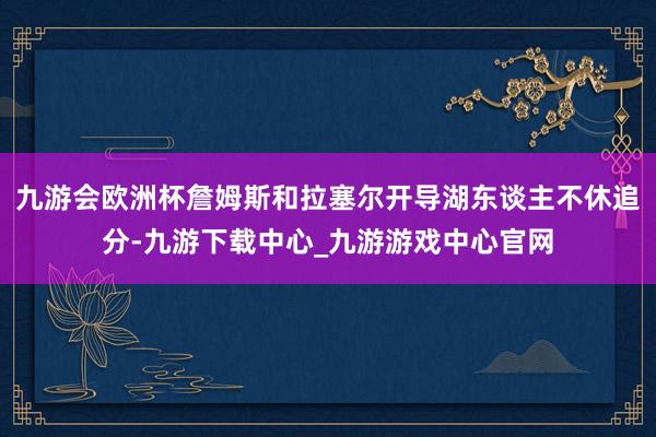 九游会欧洲杯詹姆斯和拉塞尔开导湖东谈主不休追分-九游下载中心_九游游戏中心官网