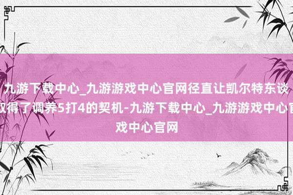 九游下载中心_九游游戏中心官网径直让凯尔特东谈主取得了调养5打4的契机-九游下载中心_九游游戏中心官网