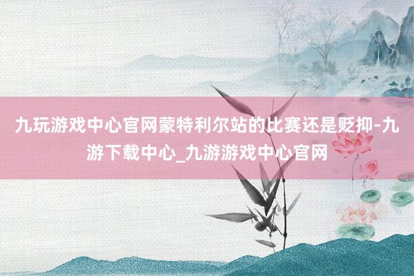 九玩游戏中心官网蒙特利尔站的比赛还是贬抑-九游下载中心_九游游戏中心官网